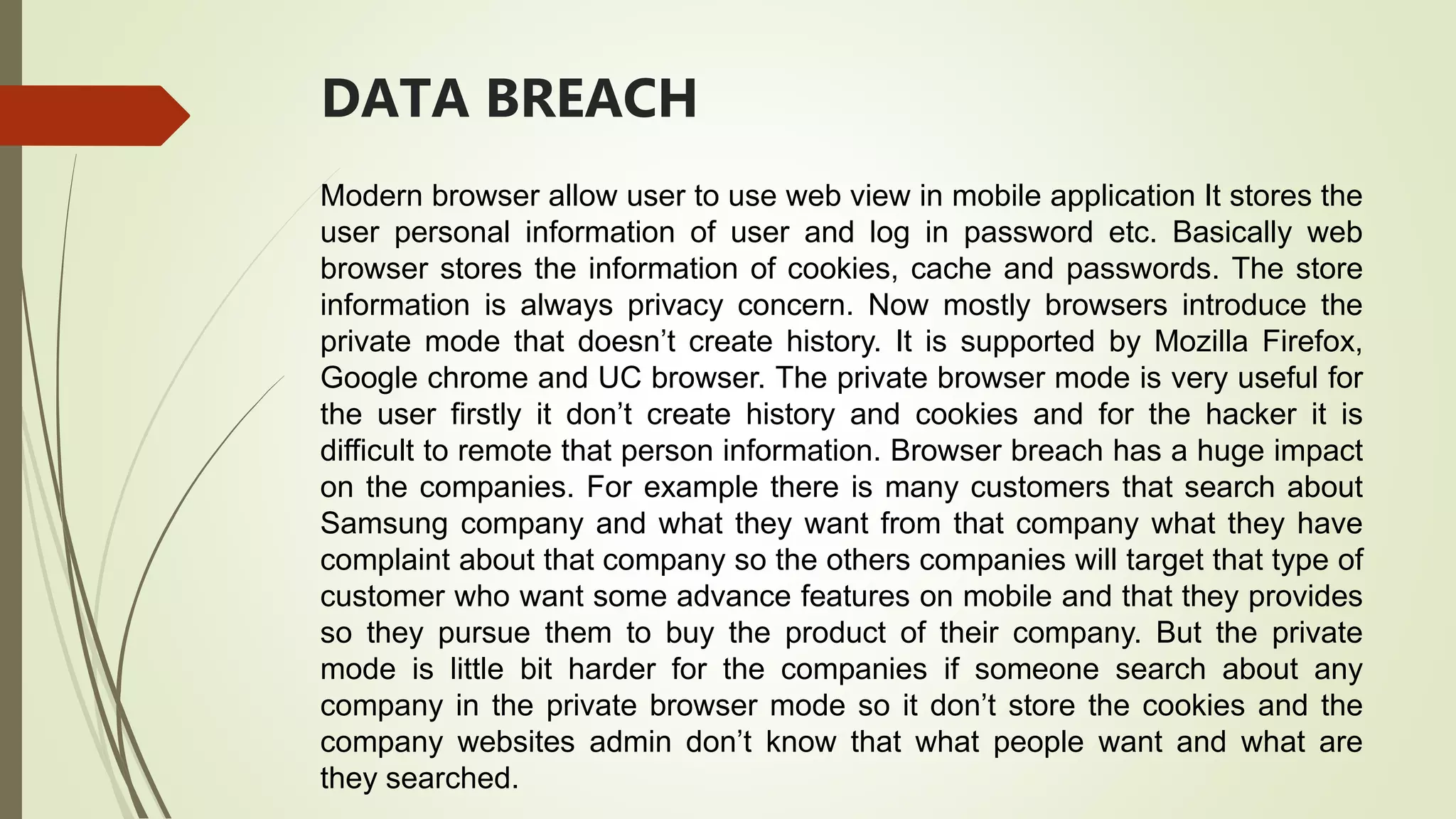 DATA BREACH
Modern browser allow user to use web view in mobile application It stores the
user personal information of user and log in password etc. Basically web
browser stores the information of cookies, cache and passwords. The store
information is always privacy concern. Now mostly browsers introduce the
private mode that doesn’t create history. It is supported by Mozilla Firefox,
Google chrome and UC browser. The private browser mode is very useful for
the user firstly it don’t create history and cookies and for the hacker it is
difficult to remote that person information. Browser breach has a huge impact
on the companies. For example there is many customers that search about
Samsung company and what they want from that company what they have
complaint about that company so the others companies will target that type of
customer who want some advance features on mobile and that they provides
so they pursue them to buy the product of their company. But the private
mode is little bit harder for the companies if someone search about any
company in the private browser mode so it don’t store the cookies and the
company websites admin don’t know that what people want and what are
they searched.
 