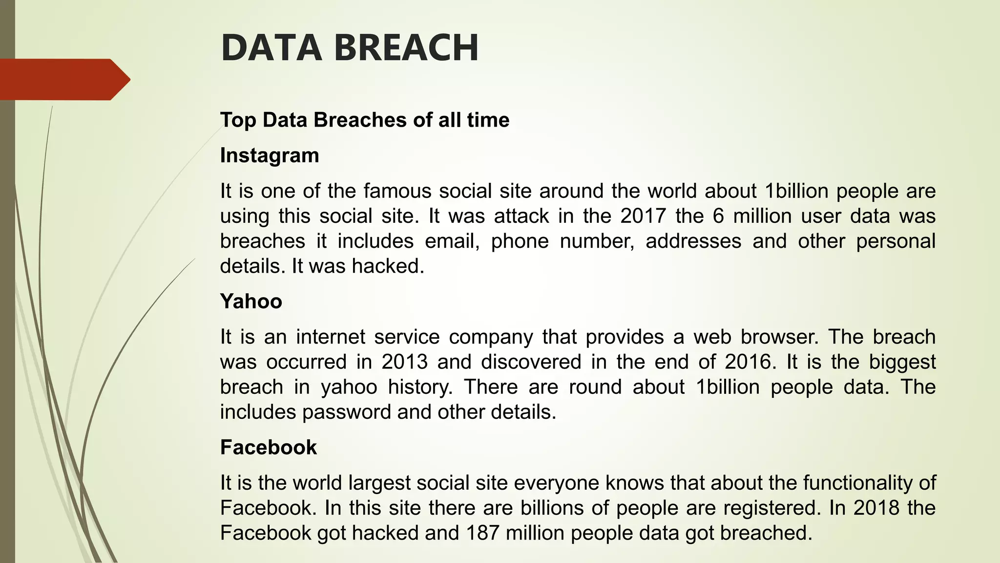 DATA BREACH
Top Data Breaches of all time
Instagram
It is one of the famous social site around the world about 1billion people are
using this social site. It was attack in the 2017 the 6 million user data was
breaches it includes email, phone number, addresses and other personal
details. It was hacked.
Yahoo
It is an internet service company that provides a web browser. The breach
was occurred in 2013 and discovered in the end of 2016. It is the biggest
breach in yahoo history. There are round about 1billion people data. The
includes password and other details.
Facebook
It is the world largest social site everyone knows that about the functionality of
Facebook. In this site there are billions of people are registered. In 2018 the
Facebook got hacked and 187 million people data got breached.
 