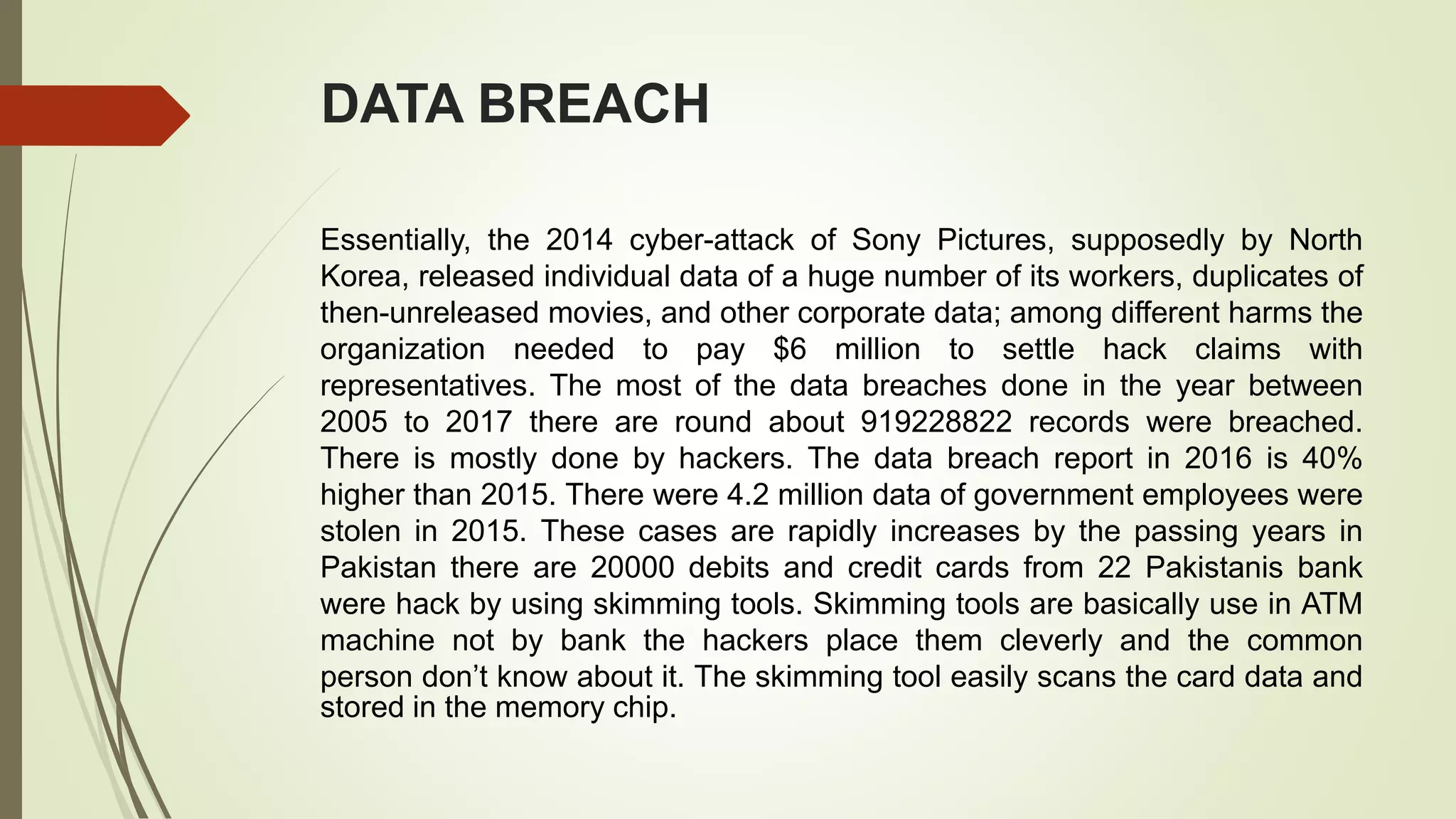 DATA BREACH
Essentially, the 2014 cyber-attack of Sony Pictures, supposedly by North
Korea, released individual data of a huge number of its workers, duplicates of
then-unreleased movies, and other corporate data; among different harms the
organization needed to pay $6 million to settle hack claims with
representatives. The most of the data breaches done in the year between
2005 to 2017 there are round about 919228822 records were breached.
There is mostly done by hackers. The data breach report in 2016 is 40%
higher than 2015. There were 4.2 million data of government employees were
stolen in 2015. These cases are rapidly increases by the passing years in
Pakistan there are 20000 debits and credit cards from 22 Pakistanis bank
were hack by using skimming tools. Skimming tools are basically use in ATM
machine not by bank the hackers place them cleverly and the common
person don’t know about it. The skimming tool easily scans the card data and
stored in the memory chip.
 