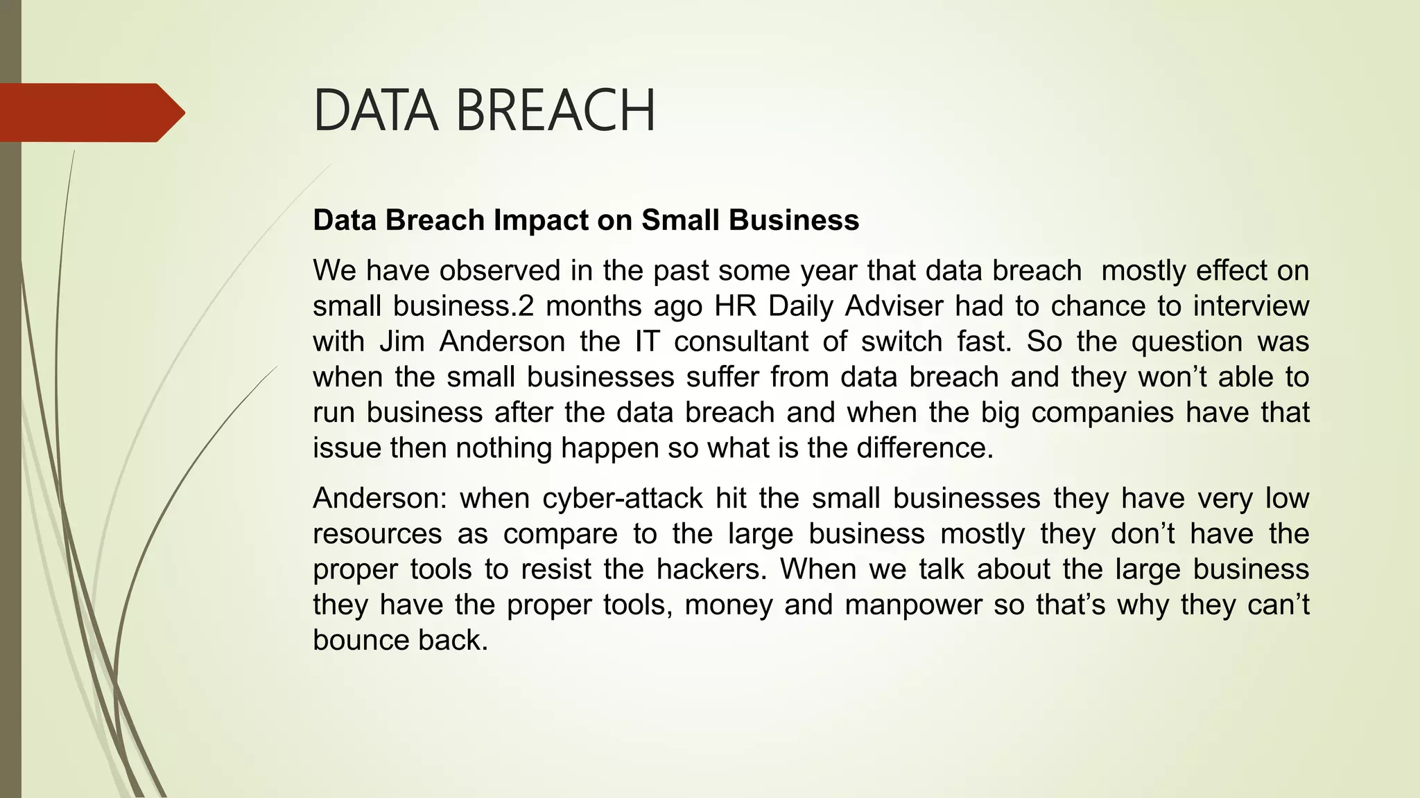 DATA BREACH
Data Breach Impact on Small Business
We have observed in the past some year that data breach mostly effect on
small business.2 months ago HR Daily Adviser had to chance to interview
with Jim Anderson the IT consultant of switch fast. So the question was
when the small businesses suffer from data breach and they won’t able to
run business after the data breach and when the big companies have that
issue then nothing happen so what is the difference.
Anderson: when cyber-attack hit the small businesses they have very low
resources as compare to the large business mostly they don’t have the
proper tools to resist the hackers. When we talk about the large business
they have the proper tools, money and manpower so that’s why they can’t
bounce back.
 