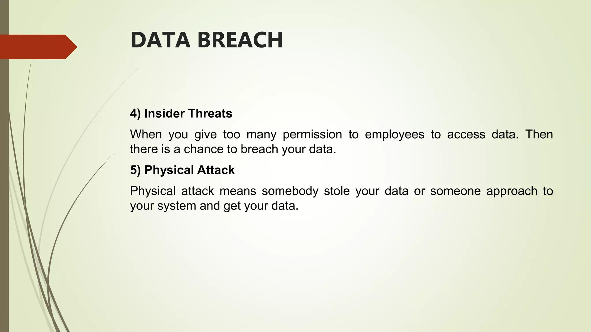 DATA BREACH
4) Insider Threats
When you give too many permission to employees to access data. Then
there is a chance to breach your data.
5) Physical Attack
Physical attack means somebody stole your data or someone approach to
your system and get your data.
 