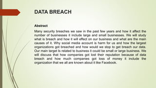 DATA BREACH
Abstract
Many security breaches we saw in the past few years and how it affect the
number of businesses it include large and small businesses. We will study
what is breach and how it will effect on our business and what are the main
causes of it. Why social media account is harm for us and how the largest
organizations got breached and how would we stop to get breach our data.
Our main target Is related to business it could be small or large business. We
will discuss that how companies got lost their reputation because of data
breach and how much companies got loss of money it include the
organization that we all are known about it like Facebook.
 