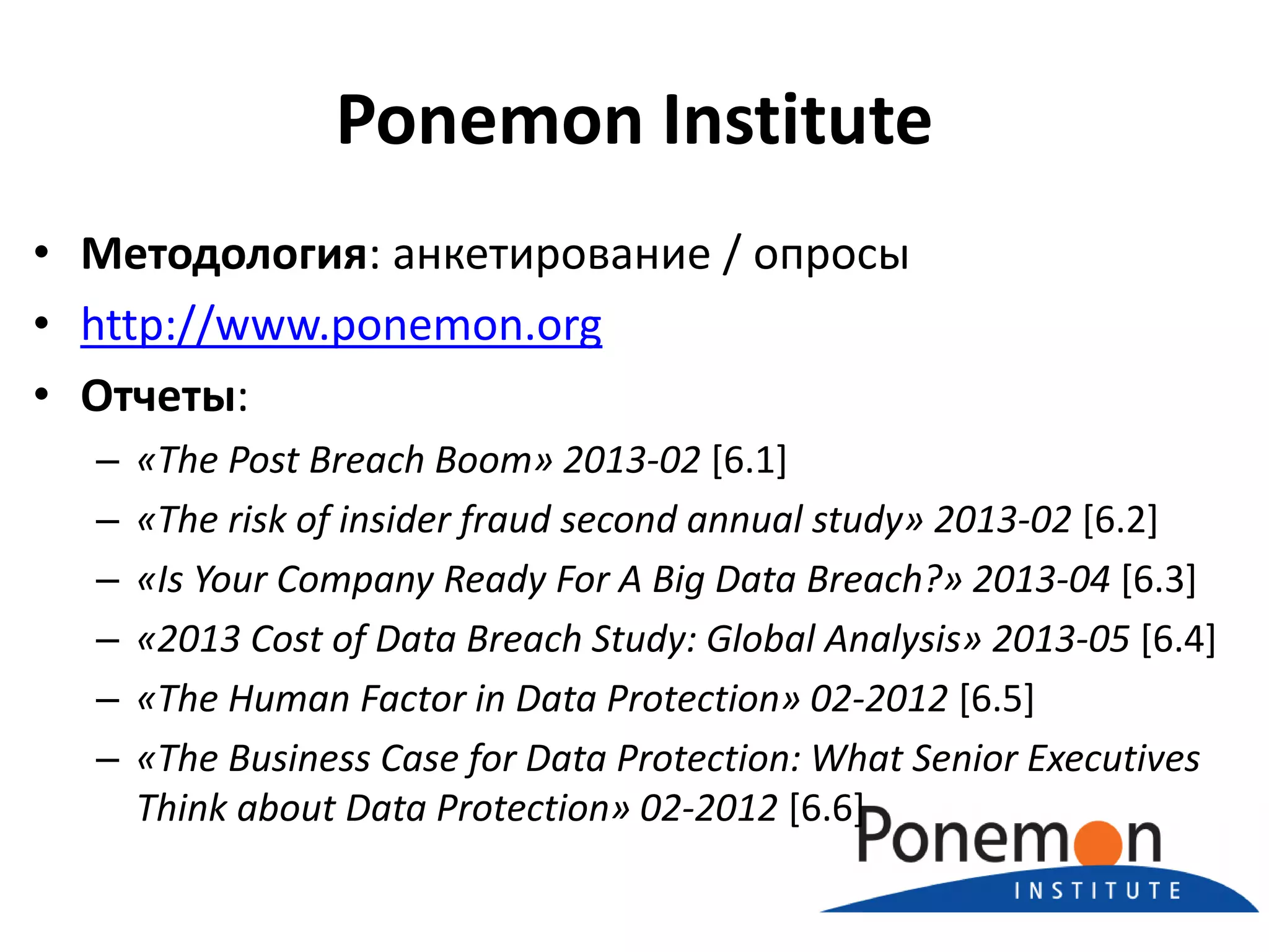 Ponemon Institute
• Методология: анкетирование / опросы
• http://www.ponemon.org
• Отчеты:
–
–
–
–
–
–

«The Post Breach Boom» 2013-02 [6.1]
«The risk of insider fraud second annual study» 2013-02 [6.2]
«Is Your Company Ready For A Big Data Breach?» 2013-04 [6.3]
«2013 Cost of Data Breach Study: Global Analysis» 2013-05 [6.4]
«The Human Factor in Data Protection» 02-2012 [6.5]
«The Business Case for Data Protection: What Senior Executives
Think about Data Protection» 02-2012 [6.6]

 