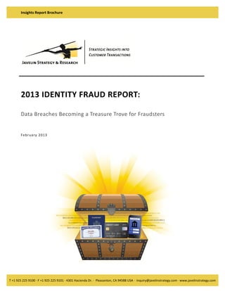 Insights Report Brochure 

2013 IDENTITY FRAUD REPORT: 
 
Data Breaches Becoming a Treasure Trove for Fraudsters  
 

 
Fe brua ry   20 13  

T +1 925 225 9100 · F +1 925 225 9101 · 4301 Hacienda Dr. ·  Pleasanton, CA 94588 USA ·  inquiry@javelinstrategy.com · www.javelinstrategy.com 

 