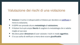 Valutazione dei rischi di una violazione
 Valutare il rischio  indispensabile al titolare per decidere se notificare o
meno la violazione;
 Il GDPR non prevede alcuna metodologia di valutazione;
 Il titolare ha la pi ampia libert di scegliere la metodologia che si adatta
meglio al suo caso
 Ma deve poter dimostrare di aver valutato i rischi in modo oggettivo;
 E la sua scelta di notificare o meno deve essere giustificabile
 