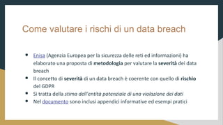 Come valutare i rischi di un data breach
 Enisa (Agenzia Europea per la sicurezza delle reti ed informazioni) ha
elaborato una proposta di metodologia per valutare la severit dei data
breach
 Il concetto di severit di un data breach  coerente con quello di rischio
del GDPR
 Si tratta della stima dellentit potenziale di una violazione dei dati
 Nel documento sono inclusi appendici informative ed esempi pratici
 