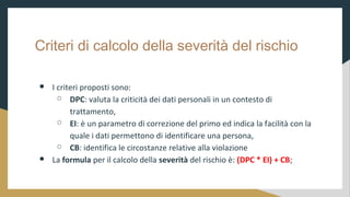 Criteri di calcolo della severit del rischio
 I criteri proposti sono:
 DPC: valuta la criticit dei dati personali in un contesto di
trattamento,
 EI:  un parametro di correzione del primo ed indica la facilit con la
quale i dati permettono di identificare una persona,
 CB: identifica le circostanze relative alla violazione
 La formula per il calcolo della severit del rischio : (DPC * EI) + CB;
 
