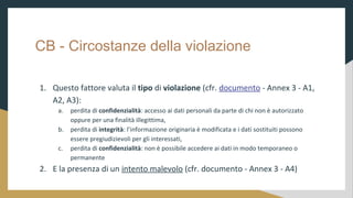 CB - Circostanze della violazione
1. Questo fattore valuta il tipo di violazione (cfr. documento - Annex 3 - A1,
A2, A3):
a. perdita di confidenzialit: accesso ai dati personali da parte di chi non  autorizzato
oppure per una finalit illegittima,
b. perdita di integrit: linformazione originaria  modificata e i dati sostituiti possono
essere pregiudizievoli per gli interessati,
c. perdita di confidenzialit: non  possibile accedere ai dati in modo temporaneo o
permanente
2. E la presenza di un intento malevolo (cfr. documento - Annex 3 - A4)
 