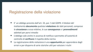 Registrazione della violazione
 E un obbligo previsto dallart. 33, par. 5 del GDPR: il titolare del
trattamento documenta qualsiasi violazione dei dati personali, comprese
le circostanze a essa relative, le sue conseguenze e i provvedimenti
adottati per porvi rimedio
 Lobbligo vale anche in assenza di notifica e permette all'autorit di
controllo di verificare il rispetto della norma
 La registrazione delle violazione  una opportunit per apprendere dagli
errori e per disporre di serie storiche utili per valutare i rischi
 