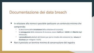 Documentazione dei data breach
 In relazione alla norma  possibile ipotizzare un contenuto minimo che
comprenda:
 la descrizione delle circostanze della violazione di sicurezza,
 le conseguenze della violazione di sicurezza, ossia i rischi per i diritti e le libert degli
interessati,
 i provvedimenti adottati dal titolare per porre rimedio alla violazione (es. misure di
sicurezza per mitigare i rischi)
 Non  previsto un termine minimo di conservazione del registro
 