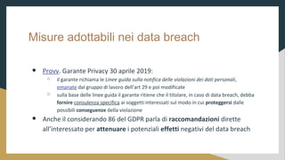 Misure adottabili nei data breach
 Provv. Garante Privacy 30 aprile 2019:
 il garante richiama le Linee guida sulla notifica delle violazioni dei dati personali,
emanate dal gruppo di lavoro dellart 29 e poi modificate
 sulla base delle linee guida il garante ritiene che il titolare, in caso di data breach, debba
fornire consulenza specifica ai soggetti interessati sul modo in cui proteggersi dalle
possibili conseguenze della violazione
 Anche il considerando 86 del GDPR parla di raccomandazioni dirette
allinteressato per attenuare i potenziali effetti negativi del data breach
 