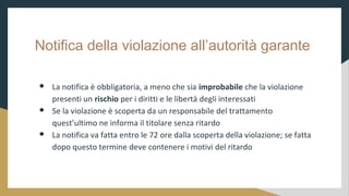 Notifica della violazione allautorit garante
 La notifica  obbligatoria, a meno che sia improbabile che la violazione
presenti un rischio per i diritti e le libert degli interessati
 Se la violazione  scoperta da un responsabile del trattamento
questultimo ne informa il titolare senza ritardo
 La notifica va fatta entro le 72 ore dalla scoperta della violazione; se fatta
dopo questo termine deve contenere i motivi del ritardo
 