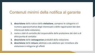 Contenuti minimi della notifica al garante
1. descrizione della natura della violazione, compresi le categorie e il
numero approssimativo degli interessati e delle registrazioni dei dati
interessati dalla violazione;
2. nome e dati di contatto del responsabile della protezione dei dati o di
altro punto di contatto
3. descrizione delle conseguenze probabili della violazione;
4. descrizione delle misure adottate o da adottare per rimediare alla
violazione o mitigarne gli effetti
 