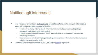 Notifica agli interessati
 Se la violazione presenta un rischio elevato, la notifica va fatta anche ai singoli interessati, a
meno che ricorra una delle seguenti eccezioni:
 il titolare ha applicato ai dati personali violati misure tecniche ed organizzative adeguate per
proteggerli, in particolare la cifratura dei dati
 il titolare ha adottato successivamente misure per scongiurare un rischio elevato per i diritti e le
libert degli interessati
 la comunicazione richiede sforzi sproporzionati: gli interessati sono informati con una comunicazione
pubblica o un altra iniziativa simile
 I contenuti minimi sono quelli dei punti 2,3 e 4 della notifica al garante
 
