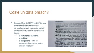 Cos un data breach?
 Secondo il Reg. Ue 679/2016 (GDPR)  una
violazione della sicurezza dei dati
personali conservati, trasmessi o trattati
che ne comporta, in modo accidentale o
illecito:
 la distruzione o la perdita,
 la modifica,
 la divulgazione a terzi non
autorizzati o laccesso da parte di
terzi non autorizzati
 