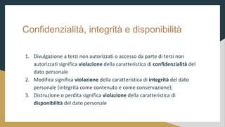 Confidenzialit, integrit e disponibilit
1. Divulgazione a terzi non autorizzati o accesso da parte di terzi non
autorizzati significa violazione della caratteristica di confidenzialit del
dato personale
2. Modifica significa violazione della caratteristica di integrit del dato
personale (integrit come contenuto e come conservazione);
3. Distruzione o perdita significa violazione della caratteristica di
disponibilit del dato personale
 