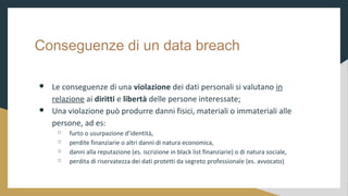 Conseguenze di un data breach
 Le conseguenze di una violazione dei dati personali si valutano in
relazione ai diritti e libert delle persone interessate;
 Una violazione pu produrre danni fisici, materiali o immateriali alle
persone, ad es:
 furto o usurpazione didentit,
 perdite finanziarie o altri danni di natura economica,
 danni alla reputazione (es. iscrizione in black list finanziarie) o di natura sociale,
 perdita di riservatezza dei dati protetti da segreto professionale (es. avvocato)
 