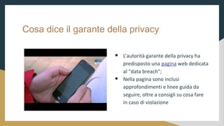 Cosa dice il garante della privacy
 Lautorit garante della privacy ha
predisposto una pagina web dedicata
al data breach;
 Nella pagina sono inclusi
approfondimenti e linee guida da
seguire, oltre a consigli su cosa fare
in caso di violazione
 