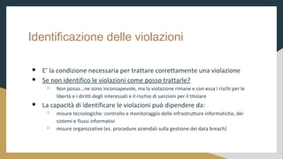 Identificazione delle violazioni
 E la condizione necessaria per trattare correttamente una violazione
 Se non identifico le violazioni come posso trattarle?
 Non posso...ne sono inconsapevole, ma la violazione rimane e con essa i rischi per le
libert e i diritti degli interessati e il rischio di sanzioni per il titolare
 La capacit di identificare le violazioni pu dipendere da:
 misure tecnologiche: controllo e monitoraggio delle infrastrutture informatiche, dei
sistemi e flussi informativi
 misure organizzative (es. procedure aziendali sulla gestione dei data breach)
 