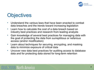 Objectives
•   Understand the various laws that have been enacted to combat
    data breaches and the trends toward increasing legislation
•   Learn how to calculate the cost of a data breach based on
    industry best practices and research from leading analysts
•   Gain knowledge of several best practices for managing data with
    the goal of protecting the data from surreptitious or nefarious
    access (and/or modification)
•   Learn about techniques for securing, encrypting, and masking
    data to minimize exposure of critical data
•   Uncover new data best practices for auditing access to database
    data and for protecting data stored for long-term retention




                                                                      2
 