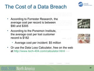 The Cost of a Data Breach

• According to Forrester Research, the
  average cost per record is between
  $90 and $305
• According to the Ponemon Institute,
  the average cost per lost customer
  record is $182
   • Average cost per incident: $5 million
• Or use the Data Loss Calculator, free on the web
  at http://www.tech-404.com/calculator.html




                                                     21
 