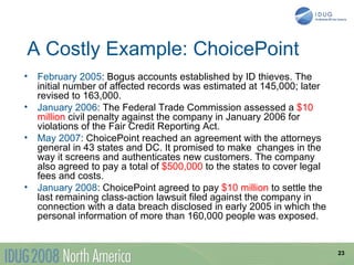 A Costly Example: ChoicePoint
• February 2005: Bogus accounts established by ID thieves. The
  initial number of affected records was estimated at 145,000; later
  revised to 163,000.
• January 2006: The Federal Trade Commission assessed a $10
  million civil penalty against the company in January 2006 for
  violations of the Fair Credit Reporting Act.
• May 2007: ChoicePoint reached an agreement with the attorneys
  general in 43 states and DC. It promised to make changes in the
  way it screens and authenticates new customers. The company
  also agreed to pay a total of $500,000 to the states to cover legal
  fees and costs.
• January 2008: ChoicePoint agreed to pay $10 million to settle the
  last remaining class-action lawsuit filed against the company in
  connection with a data breach disclosed in early 2005 in which the
  personal information of more than 160,000 people was exposed.


                                                                        23
 