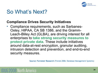 So What’s Next?
Compliance Drives Security Initiatives
• Compliance requirements, such as Sarbanes-
  Oxley, HIPAA, CA SB 1386, and the Gramm-
  Leach-Bliley Act (GLBA), are driving interest for all
  enterprises to take strong security measures to
  protect private data. These include initiatives
  around data-at-rest encryption, granular auditing,
  intrusion detection and prevention, and end-to-end
  security measures.

               Source: Forrester Research (Trends 2006: Database Management Systems)



                                                                                   24
 