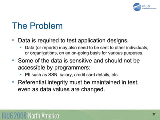 The Problem
• Data is required to test application designs.
   • Data (or reports) may also need to be sent to other individuals,
     or organizations, on an on-going basis for various purposes.
• Some of the data is sensitive and should not be
  accessible by programmers:
   • PII such as SSN, salary, credit card details, etc.
• Referential integrity must be maintained in test,
  even as data values are changed.



                                                                        27
 