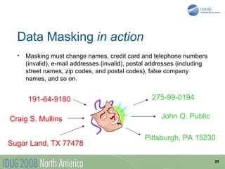 Data Masking in action
  •   Masking must change names, credit card and telephone numbers
      (invalid), e-mail addresses (invalid), postal addresses (including
      street names, zip codes, and postal codes), false company
      names, and so on.


      191-64-9180                                  275-99-0194

Craig S. Mullins                                       John Q. Public

                                                 Pittsburgh, PA 15230
Sugar Land, TX 77478

                                                                           29
 