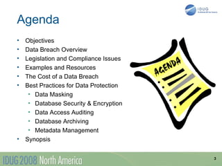 Agenda
•   Objectives
•   Data Breach Overview
•   Legislation and Compliance Issues
•   Examples and Resources
•   The Cost of a Data Breach
•   Best Practices for Data Protection
     • Data Masking
     • Database Security & Encryption
     • Data Access Auditing
     • Database Archiving
     • Metadata Management
•   Synopsis

                                         3
 