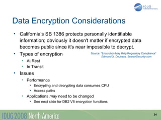Data Encryption Considerations
• California's SB 1386 protects personally identifiable
  information; obviously it doesn't matter if encrypted data
  becomes public since it's near impossible to decrypt.
• Types of encryption               Source: “Encryption May Help Regulatory Compliance”
                                             Edmund X. DeJesus, SearchSecurity.com
    • At Rest
    • In Transit
• Issues
    • Performance
         • Encrypting and decrypting data consumes CPU
         • Access paths
    • Applications may need to be changed
         • See next slide for DB2 V8 encryption functions


                                                                                     34
 