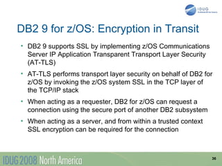 DB2 9 for z/OS: Encryption in Transit
• DB2 9 supports SSL by implementing z/OS Communications
  Server IP Application Transparent Transport Layer Security
  (AT-TLS)
• AT-TLS performs transport layer security on behalf of DB2 for
  z/OS by invoking the z/OS system SSL in the TCP layer of
  the TCP/IP stack
• When acting as a requester, DB2 for z/OS can request a
  connection using the secure port of another DB2 subsystem
• When acting as a server, and from within a trusted context
  SSL encryption can be required for the connection



                                                               36
 