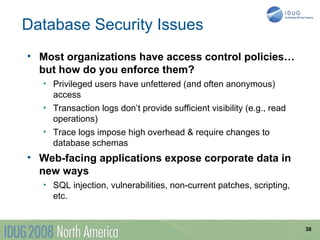 Database Security Issues
• Most organizations have access control policies…
  but how do you enforce them?
   • Privileged users have unfettered (and often anonymous)
     access
   • Transaction logs don’t provide sufficient visibility (e.g., read
     operations)
   • Trace logs impose high overhead & require changes to
     database schemas
• Web-facing applications expose corporate data in
  new ways
   • SQL injection, vulnerabilities, non-current patches, scripting,
     etc.


                                                                        38
 