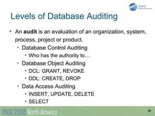 Levels of Database Auditing
• An audit is an evaluation of an organization, system,
  process, project or product.
   • Database Control Auditing
      • Who has the authority to…
   • Database Object Auditing
      • DCL: GRANT, REVOKE
      • DDL: CREATE, DROP
   • Data Access Auditing
      • INSERT, UPDATE, DELETE
      • SELECT
                                                          39
 