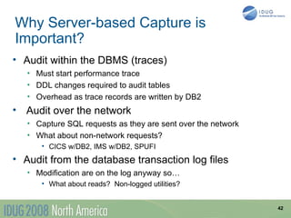 Why Server-based Capture is
Important?
• Audit within the DBMS (traces)
   • Must start performance trace
   • DDL changes required to audit tables
   • Overhead as trace records are written by DB2
• Audit over the network
   • Capture SQL requests as they are sent over the network
   • What about non-network requests?
      • CICS w/DB2, IMS w/DB2, SPUFI
• Audit from the database transaction log files
   • Modification are on the log anyway so…
      • What about reads? Non-logged utilities?


                                                              42
 