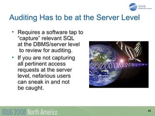 Auditing Has to be at the Server Level
• Requires a software tap to
  “capture” relevant SQL
  at the DBMS/server level
   to review for auditing.
• If you are not capturing
  all pertinent access
  requests at the server
  level, nefarious users
  can sneak in and not
  be caught.


                                         43
 