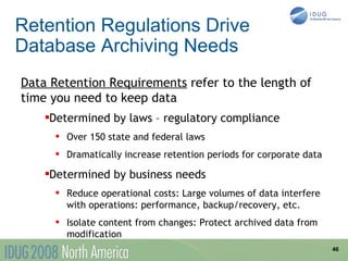 Retention Regulations Drive
Database Archiving Needs
Data Retention Requirements refer to the length of
time you need to keep data
    Determined by laws – regulatory compliance
    


           Over 150 state and federal laws
           Dramatically increase retention periods for corporate data

    Determined by business needs
    


           Reduce operational costs: Large volumes of data interfere
            with operations: performance, backup/recovery, etc.
           Isolate content from changes: Protect archived data from
            modification
                                                                         46
 