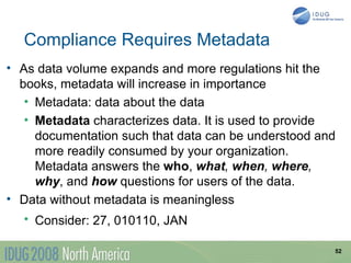 Compliance Requires Metadata
• As data volume expands and more regulations hit the
  books, metadata will increase in importance
   • Metadata: data about the data
   • Metadata characterizes data. It is used to provide
     documentation such that data can be understood and
     more readily consumed by your organization.
     Metadata answers the who, what, when, where,
     why, and how questions for users of the data.
• Data without metadata is meaningless
  • Consider: 27, 010110, JAN

                                                      52
 