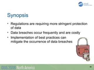 Synopsis
• Regulations are requiring more stringent protection
  of data
• Data breaches occur frequently and are costly
• Implementation of best practices can
  mitigate the occurrence of data breaches




                                                        55
 