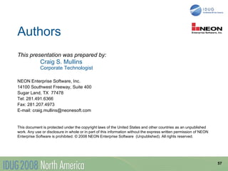 Authors
This presentation was prepared by:
             Craig S. Mullins
             Corporate Technologist

NEON Enterprise Software, Inc.
14100 Southwest Freeway, Suite 400
Sugar Land, TX 77478
Tel: 281.491.6366
Fax: 281.207.4973
E-mail: craig.mullins@neonesoft.com


This document is protected under the copyright laws of the United States and other countries as an unpublished
work. Any use or disclosure in whole or in part of this information without the express written permission of NEON
Enterprise Software is prohibited. © 2008 NEON Enterprise Software (Unpublished). All rights reserved.




                                                                                                                     57
 