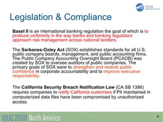 Legislation & Compliance
Basel II is an international banking regulation the goal of which is to
produce uniformity in the way banks and banking regulators
approach risk management across national borders.

The Sarbanes-Oxley Act (SOX) establishes standards for all U.S.
public company boards, management, and public accounting firms.
The Public Company Accounting Oversight Board (PCAOB) was
created by SOX to oversee auditors of public companies. The
primary goals of SOX were to strengthen and restore public
confidence in corporate accountability and to improve executive
responsibility.

The California Security Breach Notification Law (CA SB 1386)
requires companies to notify California customers if PII maintained in
computerized data files have been compromised by unauthorized
access.


                                                                          6
 