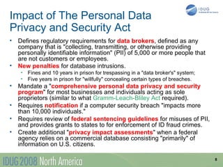 Impact of The Personal Data
Privacy and Security Act
•   Defines regulatory requirements for data brokers, defined as any
    company that is "collecting, transmitting, or otherwise providing
    personally identifiable information" (PII) of 5,000 or more people that
    are not customers or employees.
•   New penalties for database intrusions.
     • Fines and 10 years in prison for trespassing in a "data broker's" system;
     • Five years in prison for "willfully" concealing certain types of breaches.
•   Mandate a "comprehensive personal data privacy and security
    program" for most businesses and individuals acting as sole
    proprietors (similar to what Gramm-Leach-Bliley Act required).
•   Requires notification if a computer security breach "impacts more
    than 10,000 individuals."
•   Requires review of federal sentencing guidelines for misuses of PII,
    and provides grants to states to for enforcement of ID fraud crimes.
•   Create additional "privacy impact assessments" when a federal
    agency relies on a commercial database consisting "primarily" of
    information on U.S. citizens.

                                                                                    8
 