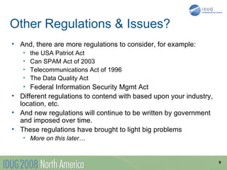 Other Regulations & Issues?
• And, there are more regulations to consider, for example:
   •   the USA Patriot Act
   •   Can SPAM Act of 2003
   •   Telecommunications Act of 1996
   •   The Data Quality Act
   • Federal Information Security Mgmt Act
• Different regulations to contend with based upon your industry,
  location, etc.
• And new regulations will continue to be written by government
  and imposed over time.
• These regulations have brought to light big problems
   • More on this later…


                                                                    9
 