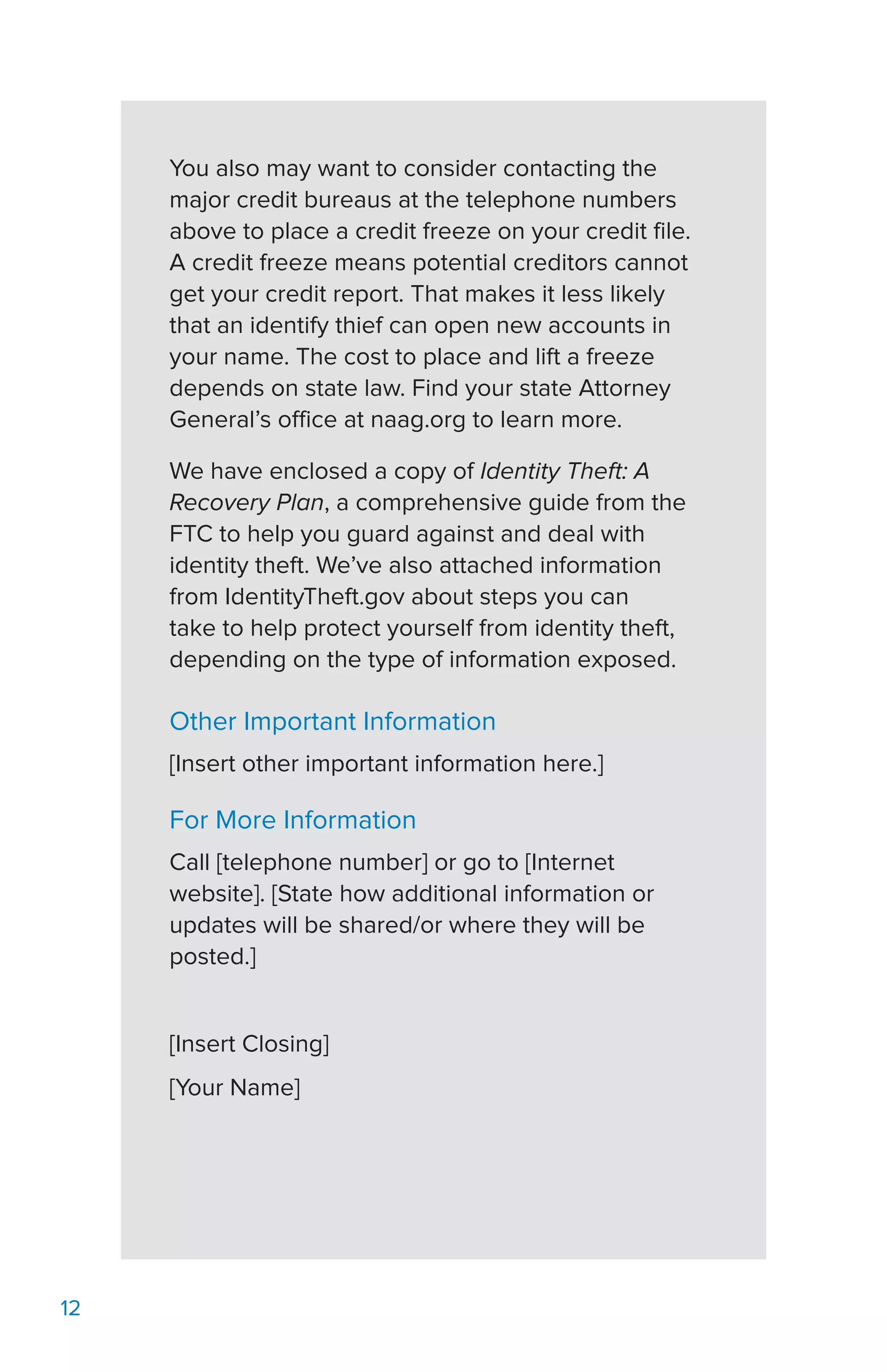 12
You also may want to consider contacting the
major credit bureaus at the telephone numbers
above to place a credit freeze on your credit file.
A credit freeze means potential creditors cannot
get your credit report. That makes it less likely
that an identify thief can open new accounts in
your name. The cost to place and lift a freeze
depends on state law. Find your state Attorney
General’s office at naag.org to learn more.
We have enclosed a copy of Identity Theft: A
Recovery Plan, a comprehensive guide from the
FTC to help you guard against and deal with
identity theft. We’ve also attached information
from IdentityTheft.gov about steps you can
take to help protect yourself from identity theft,
depending on the type of information exposed.
Other Important Information
[Insert other important information here.]
For More Information
Call [telephone number] or go to [Internet
website]. [State how additional information or
updates will be shared/or where they will be
posted.]
[Insert Closing]
[Your Name]
 