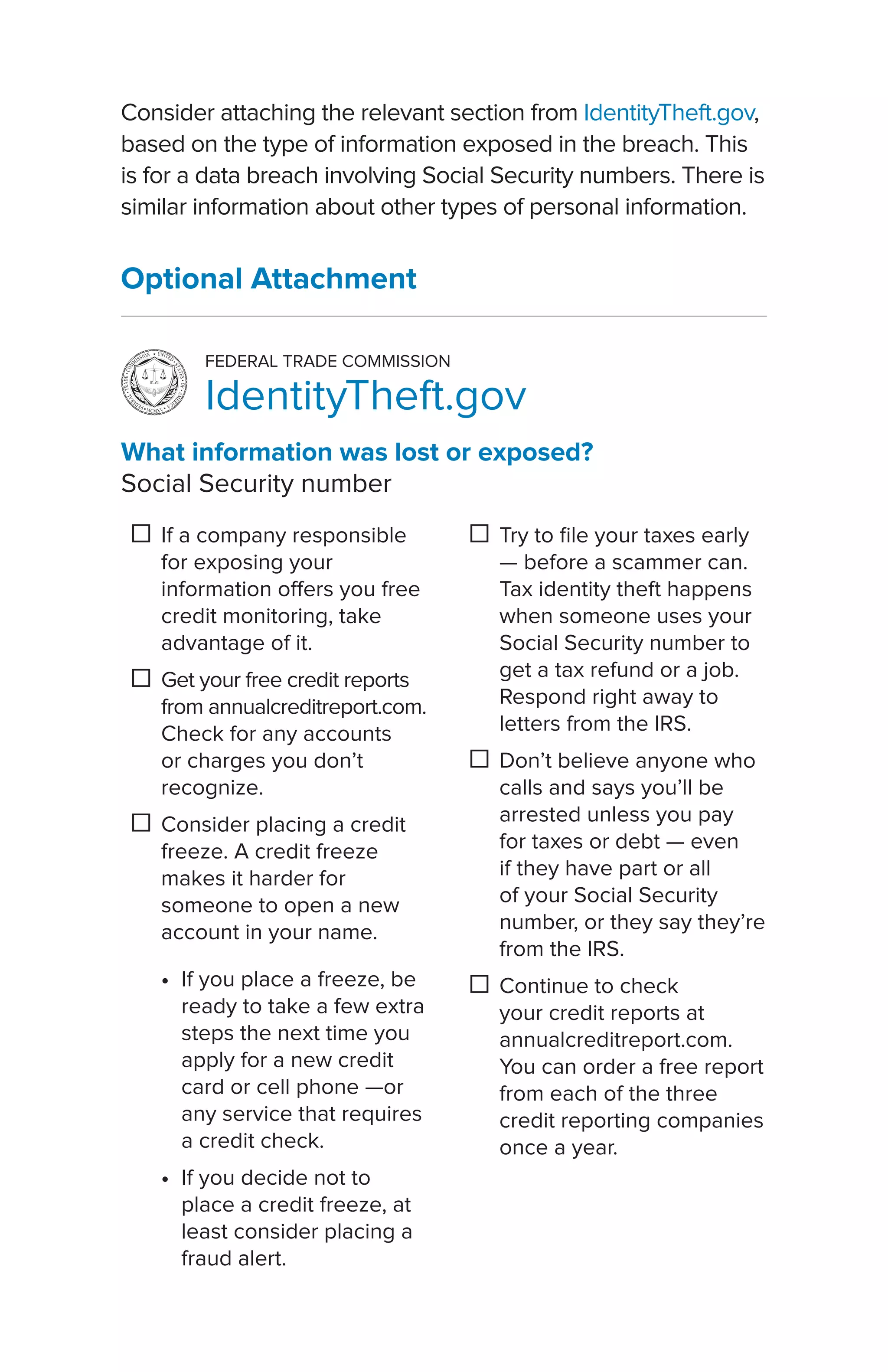 What information was lost or exposed?
Social Security number
☐☐ If a company responsible
for exposing your
information offers you free
credit monitoring, take
advantage of it.
☐☐ Get your free credit reports
from annualcreditreport.com.
Check for any accounts
or charges you don’t
recognize.
☐☐ Consider placing a credit
freeze. A credit freeze
makes it harder for
someone to open a new
account in your name.
•• If you place a freeze, be
ready to take a few extra
steps the next time you
apply for a new credit
card or cell phone —or
any service that requires
a credit check.
•• If you decide not to
place a credit freeze, at
least consider placing a
fraud alert.
☐☐ Try to file your taxes early
— before a scammer can.
Tax identity theft happens
when someone uses your
Social Security number to
get a tax refund or a job.
Respond right away to
letters from the IRS.
☐☐ Don’t believe anyone who
calls and says you’ll be
arrested unless you pay
for taxes or debt — even
if they have part or all
of your Social Security
number, or they say they’re
from the IRS.
☐☐ Continue to check
your credit reports at
annualcreditreport.com.
You can order a free report
from each of the three
credit reporting companies
once a year.
FEDERAL TRADE COMMISSION
IdentityTheft.gov
Consider attaching the relevant section from IdentityTheft.gov,
based on the type of information exposed in the breach. This
is for a data breach involving Social Security numbers. There is
similar information about other types of personal information.
Optional Attachment
 
