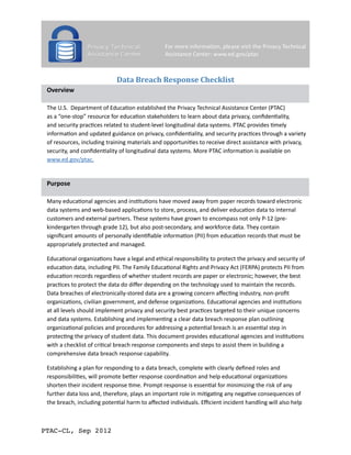 Data Breach Response Checklist
Overview
The U.S. Department of Education established the Privacy Technical Assistance Center (PTAC)
as a “one-stop” resource for education stakeholders to learn about data privacy, confidentiality,
and security practices related to student-level longitudinal data systems. PTAC provides timely
information and updated guidance on privacy, confidentiality, and security practices through a variety
of resources, including training materials and opportunities to receive direct assistance with privacy,
security, and confidentiality of longitudinal data systems. More PTAC information is available on
www.ed.gov/ptac.

Purpose
Many educational agencies and institutions have moved away from paper records toward electronic
data systems and web-based applications to store, process, and deliver education data to internal
customers and external partners. These systems have grown to encompass not only P-12 (prekindergarten through grade 12), but also post-secondary, and workforce data. They contain
significant amounts of personally identifiable information (PII) from education records that must be
appropriately protected and managed.
Educational organizations have a legal and ethical responsibility to protect the privacy and security of
education data, including PII. The Family Educational Rights and Privacy Act (FERPA) protects PII from
education records regardless of whether student records are paper or electronic; however, the best
practices to protect the data do differ depending on the technology used to maintain the records.
Data breaches of electronically-stored data are a growing concern affecting industry, non-profit
organizations, civilian government, and defense organizations. Educational agencies and institutions
at all levels should implement privacy and security best practices targeted to their unique concerns
and data systems. Establishing and implementing a clear data breach response plan outlining
organizational policies and procedures for addressing a potential breach is an essential step in
protecting the privacy of student data. This document provides educational agencies and institutions
with a checklist of critical breach response components and steps to assist them in building a
comprehensive data breach response capability.
Establishing a plan for responding to a data breach, complete with clearly defined roles and
responsibilities, will promote better response coordination and help educational organizations
shorten their incident response time. Prompt response is essential for minimizing the risk of any
further data loss and, therefore, plays an important role in mitigating any negative consequences of
the breach, including potential harm to affected individuals. Efficient incident handling will also help

PTAC-CL, Sep 2012

 