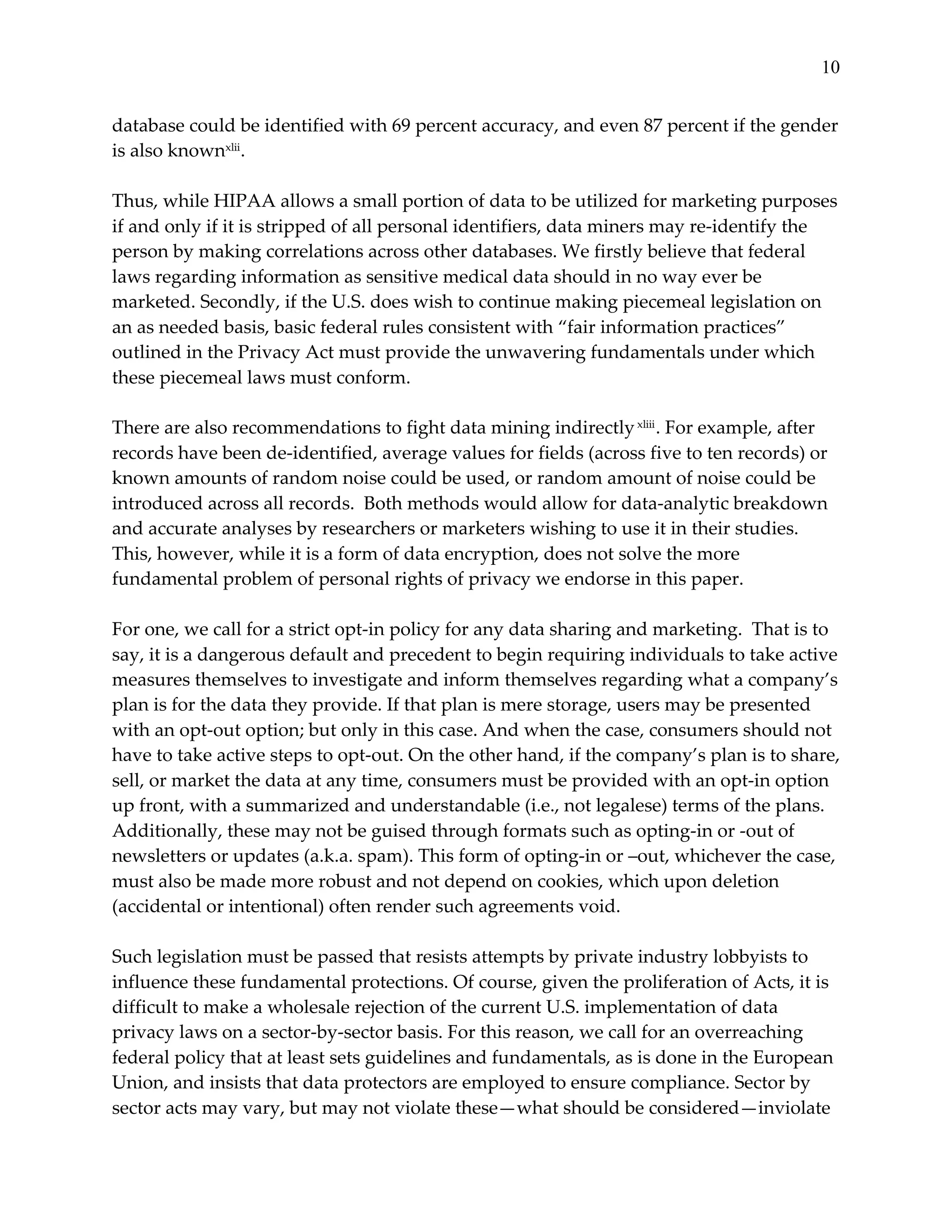 10


database  could  be  identified  with  69  percent  accuracy,  and  even  87  percent  if  the  gender  
is  also  knownxlii.    
  
Thus,  while  HIPAA  allows  a  small  portion  of  data  to  be  utilized  for  marketing  purposes  
if  and  only  if  it  is  stripped  of  all  personal  identifiers,  data  miners  may  re-­‐‑identify  the  
person  by  making  correlations  across  other  databases.  We  firstly  believe  that  federal  
laws  regarding  information  as  sensitive  medical  data  should  in  no  way  ever  be  
marketed.  Secondly,  if  the  U.S.  does  wish  to  continue  making  piecemeal  legislation  on  
an  as  needed  basis,  basic  federal  rules  consistent  with  “fair  information  practices”  
outlined  in  the  Privacy  Act  must  provide  the  unwavering  fundamentals  under  which  
these  piecemeal  laws  must  conform.    
  
There  are  also  recommendations  to  fight  data  mining  indirectly  xliii .  For  example,  after  
records  have  been  de-­‐‑identified,  average  values  for  fields  (across  five  to  ten  records)  or  
known  amounts  of  random  noise  could  be  used,  or  random  amount  of  noise  could  be  
introduced  across  all  records.    Both  methods  would  allow  for  data-­‐‑analytic  breakdown  
and  accurate  analyses  by  researchers  or  marketers  wishing  to  use  it  in  their  studies.  
This,  however,  while  it  is  a  form  of  data  encryption,  does  not  solve  the  more  
fundamental  problem  of  personal  rights  of  privacy  we  endorse  in  this  paper.    
  
For  one,  we  call  for  a  strict  opt-­‐‑in  policy  for  any  data  sharing  and  marketing.    That  is  to  
say,  it  is  a  dangerous  default  and  precedent  to  begin  requiring  individuals  to  take  active  
measures  themselves  to  investigate  and  inform  themselves  regarding  what  a  company’s  
plan  is  for  the  data  they  provide.  If  that  plan  is  mere  storage,  users  may  be  presented  
with  an  opt-­‐‑out  option;  but  only  in  this  case.  And  when  the  case,  consumers  should  not  
have  to  take  active  steps  to  opt-­‐‑out.  On  the  other  hand,  if  the  company’s  plan  is  to  share,  
sell,  or  market  the  data  at  any  time,  consumers  must  be  provided  with  an  opt-­‐‑in  option  
up  front,  with  a  summarized  and  understandable  (i.e.,  not  legalese)  terms  of  the  plans.  
Additionally,  these  may  not  be  guised  through  formats  such  as  opting-­‐‑in  or  -­‐‑out  of  
newsletters  or  updates  (a.k.a.  spam).  This  form  of  opting-­‐‑in  or  –out,  whichever  the  case,  
must  also  be  made  more  robust  and  not  depend  on  cookies,  which  upon  deletion  
(accidental  or  intentional)  often  render  such  agreements  void.    
  
Such  legislation  must  be  passed  that  resists  attempts  by  private  industry  lobbyists  to  
influence  these  fundamental  protections.  Of  course,  given  the  proliferation  of  Acts,  it  is  
difficult  to  make  a  wholesale  rejection  of  the  current  U.S.  implementation  of  data  
privacy  laws  on  a  sector-­‐‑by-­‐‑sector  basis.  For  this  reason,  we  call  for  an  overreaching  
federal  policy  that  at  least  sets  guidelines  and  fundamentals,  as  is  done  in  the  European  
Union,  and  insists  that  data  protectors  are  employed  to  ensure  compliance.  Sector  by  
sector  acts  may  vary,  but  may  not  violate  these—what  should  be  considered—inviolate  
 