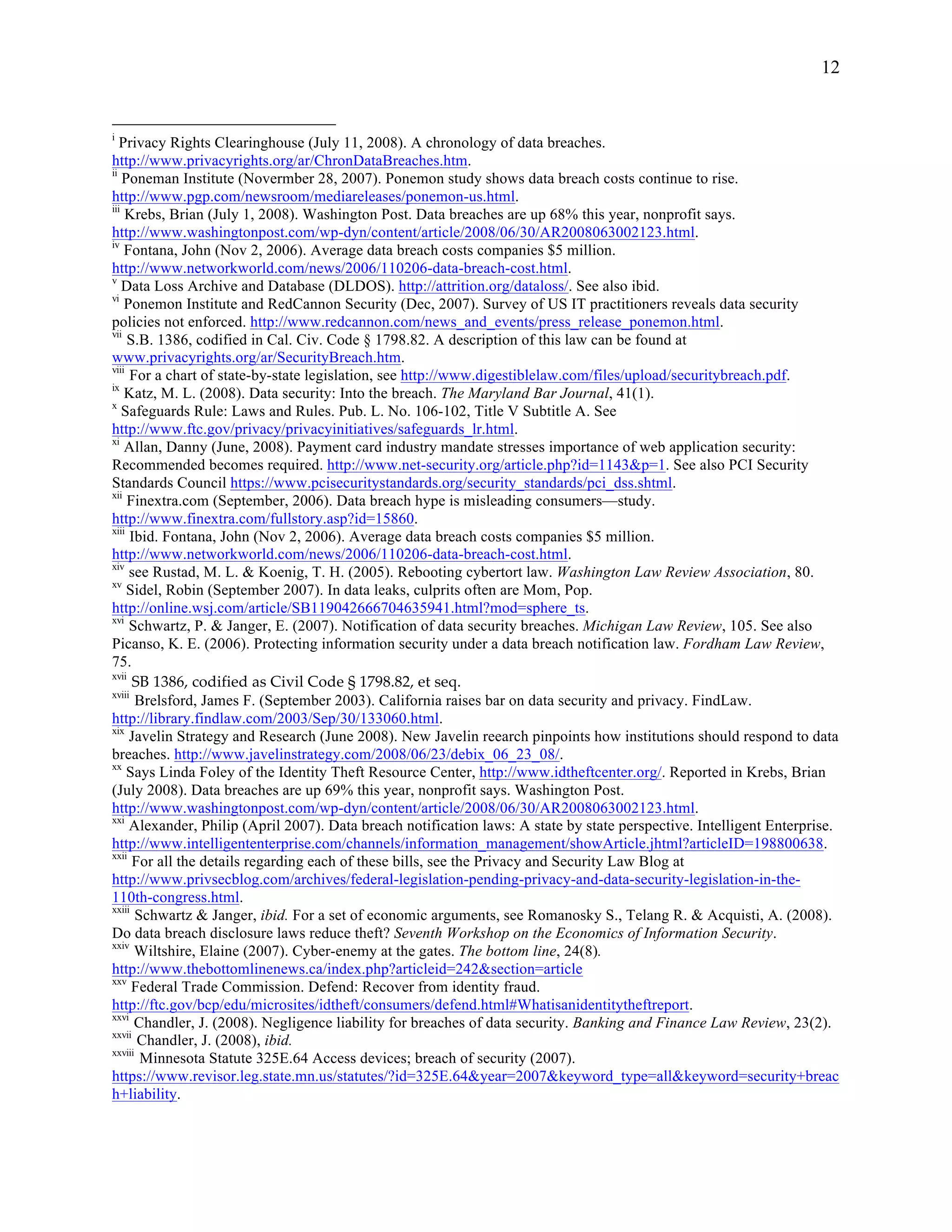 12


i
   Privacy Rights Clearinghouse (July 11, 2008). A chronology of data breaches.
http://www.privacyrights.org/ar/ChronDataBreaches.htm.
ii
    Poneman Institute (Novermber 28, 2007). Ponemon study shows data breach costs continue to rise.
http://www.pgp.com/newsroom/mediareleases/ponemon-us.html.
iii
    Krebs, Brian (July 1, 2008). Washington Post. Data breaches are up 68% this year, nonprofit says.
http://www.washingtonpost.com/wp-dyn/content/article/2008/06/30/AR2008063002123.html.
iv
    Fontana, John (Nov 2, 2006). Average data breach costs companies $5 million.
http://www.networkworld.com/news/2006/110206-data-breach-cost.html.
v
    Data Loss Archive and Database (DLDOS). http://attrition.org/dataloss/. See also ibid.
vi
    Ponemon Institute and RedCannon Security (Dec, 2007). Survey of US IT practitioners reveals data security
policies not enforced. http://www.redcannon.com/news_and_events/press_release_ponemon.html.
vii
     S.B. 1386, codified in Cal. Civ. Code § 1798.82. A description of this law can be found at
www.privacyrights.org/ar/SecurityBreach.htm.
viii
      For a chart of state-by-state legislation, see http://www.digestiblelaw.com/files/upload/securitybreach.pdf.
ix
    Katz, M. L. (2008). Data security: Into the breach. The Maryland Bar Journal, 41(1).
x
    Safeguards Rule: Laws and Rules. Pub. L. No. 106-102, Title V Subtitle A. See
http://www.ftc.gov/privacy/privacyinitiatives/safeguards_lr.html.
xi
    Allan, Danny (June, 2008). Payment card industry mandate stresses importance of web application security:
Recommended becomes required. http://www.net-security.org/article.php?id=1143&p=1. See also PCI Security
Standards Council https://www.pcisecuritystandards.org/security_standards/pci_dss.shtml.
xii
     Finextra.com (September, 2006). Data breach hype is misleading consumers—study.
http://www.finextra.com/fullstory.asp?id=15860.
xiii
      Ibid. Fontana, John (Nov 2, 2006). Average data breach costs companies $5 million.
http://www.networkworld.com/news/2006/110206-data-breach-cost.html.
xiv
     see Rustad, M. L. & Koenig, T. H. (2005). Rebooting cybertort law. Washington Law Review Association, 80.
xv
     Sidel, Robin (September 2007). In data leaks, culprits often are Mom, Pop.
http://online.wsj.com/article/SB119042666704635941.html?mod=sphere_ts.
xvi
     Schwartz, P. & Janger, E. (2007). Notification of data security breaches. Michigan Law Review, 105. See also
Picanso, K. E. (2006). Protecting information security under a data breach notification law. Fordham Law Review,
75.
xvii
      SB  1386,  codified  as  Civil  Code  §  1798.82,  et  seq.
xviii
       Brelsford, James F. (September 2003). California raises bar on data security and privacy. FindLaw.
http://library.findlaw.com/2003/Sep/30/133060.html.
xix
     Javelin Strategy and Research (June 2008). New Javelin reearch pinpoints how institutions should respond to data
breaches. http://www.javelinstrategy.com/2008/06/23/debix_06_23_08/.
xx
     Says Linda Foley of the Identity Theft Resource Center, http://www.idtheftcenter.org/. Reported in Krebs, Brian
(July 2008). Data breaches are up 69% this year, nonprofit says. Washington Post.
http://www.washingtonpost.com/wp-dyn/content/article/2008/06/30/AR2008063002123.html.
xxi
     Alexander, Philip (April 2007). Data breach notification laws: A state by state perspective. Intelligent Enterprise.
http://www.intelligententerprise.com/channels/information_management/showArticle.jhtml?articleID=198800638.
xxii
      For all the details regarding each of these bills, see the Privacy and Security Law Blog at
http://www.privsecblog.com/archives/federal-legislation-pending-privacy-and-data-security-legislation-in-the-
110th-congress.html.
xxiii
       Schwartz & Janger, ibid. For a set of economic arguments, see Romanosky S., Telang R. & Acquisti, A. (2008).
Do data breach disclosure laws reduce theft? Seventh Workshop on the Economics of Information Security.
xxiv
       Wiltshire, Elaine (2007). Cyber-enemy at the gates. The bottom line, 24(8).
http://www.thebottomlinenews.ca/index.php?articleid=242&section=article
xxv
      Federal Trade Commission. Defend: Recover from identity fraud.
http://ftc.gov/bcp/edu/microsites/idtheft/consumers/defend.html#Whatisanidentitytheftreport.
xxvi
       Chandler, J. (2008). Negligence liability for breaches of data security. Banking and Finance Law Review, 23(2).
xxvii
       Chandler, J. (2008), ibid.
xxviii
        Minnesota Statute 325E.64 Access devices; breach of security (2007).
https://www.revisor.leg.state.mn.us/statutes/?id=325E.64&year=2007&keyword_type=all&keyword=security+breac
h+liability.
 