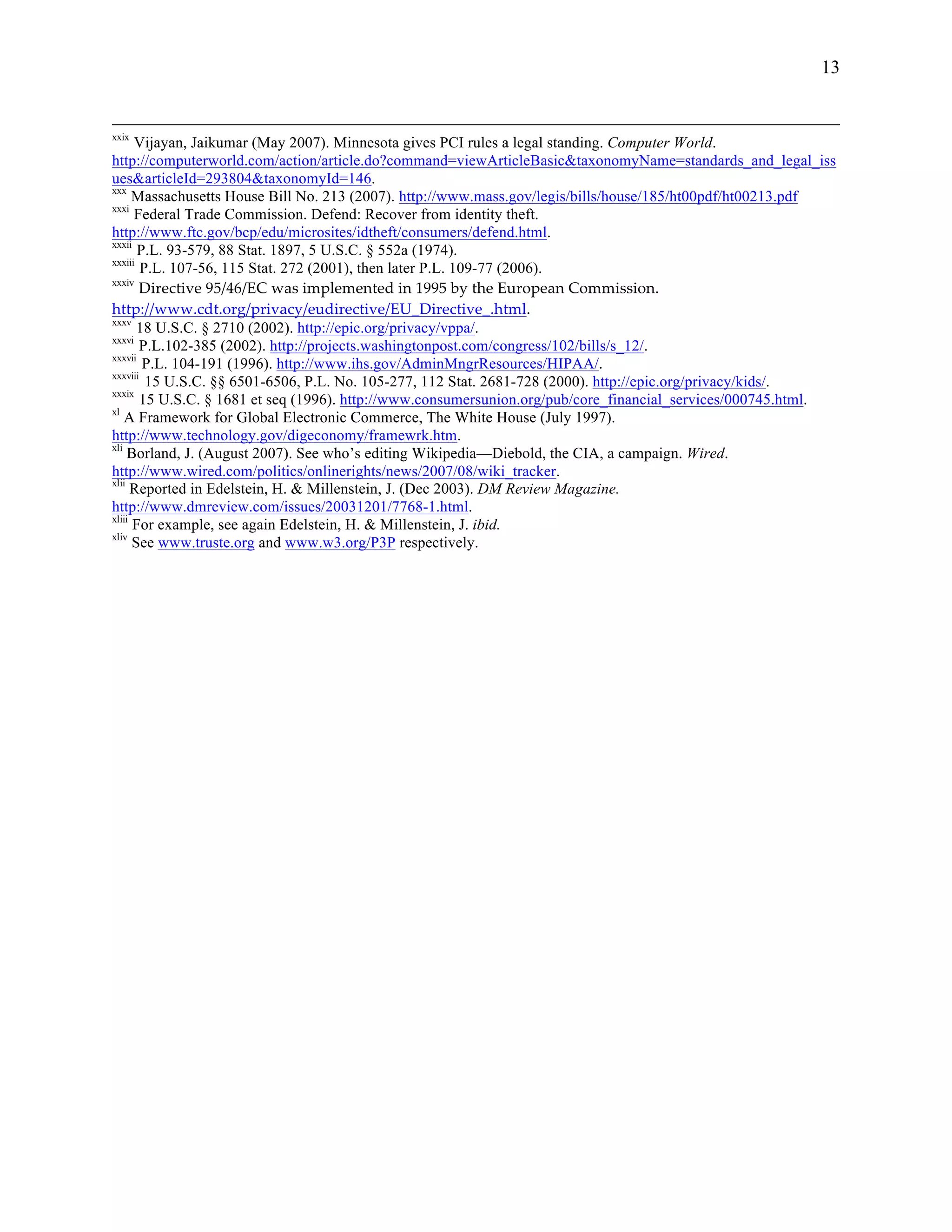 13


xxix
      Vijayan, Jaikumar (May 2007). Minnesota gives PCI rules a legal standing. Computer World.
http://computerworld.com/action/article.do?command=viewArticleBasic&taxonomyName=standards_and_legal_iss
ues&articleId=293804&taxonomyId=146.
xxx
      Massachusetts House Bill No. 213 (2007). http://www.mass.gov/legis/bills/house/185/ht00pdf/ht00213.pdf
xxxi
      Federal Trade Commission. Defend: Recover from identity theft.
http://www.ftc.gov/bcp/edu/microsites/idtheft/consumers/defend.html.
xxxii
       P.L. 93-579, 88 Stat. 1897, 5 U.S.C. § 552a (1974).
xxxiii
        P.L. 107-56, 115 Stat. 272 (2001), then later P.L. 109-77 (2006).
xxxiv
       Directive  95/46/EC  was  implemented  in  1995  by  the  European  Commission.  
http://www.cdt.org/privacy/eudirective/EU_Directive_.html.    
xxxv
       18 U.S.C. § 2710 (2002). http://epic.org/privacy/vppa/.
xxxvi
       P.L.102-385 (2002). http://projects.washingtonpost.com/congress/102/bills/s_12/.
xxxvii
        P.L. 104-191 (1996). http://www.ihs.gov/AdminMngrResources/HIPAA/.
xxxviii
         15 U.S.C. §§ 6501-6506, P.L. No. 105-277, 112 Stat. 2681-728 (2000). http://epic.org/privacy/kids/.
xxxix
       15 U.S.C. § 1681 et seq (1996). http://www.consumersunion.org/pub/core_financial_services/000745.html.
xl
    A Framework for Global Electronic Commerce, The White House (July 1997).
http://www.technology.gov/digeconomy/framewrk.htm.
xli
     Borland, J. (August 2007). See who’s editing Wikipedia—Diebold, the CIA, a campaign. Wired.
http://www.wired.com/politics/onlinerights/news/2007/08/wiki_tracker.
xlii
      Reported in Edelstein, H. & Millenstein, J. (Dec 2003). DM Review Magazine.
http://www.dmreview.com/issues/20031201/7768-1.html.
xliii
      For example, see again Edelstein, H. & Millenstein, J. ibid.
xliv
      See www.truste.org and www.w3.org/P3P respectively.
 