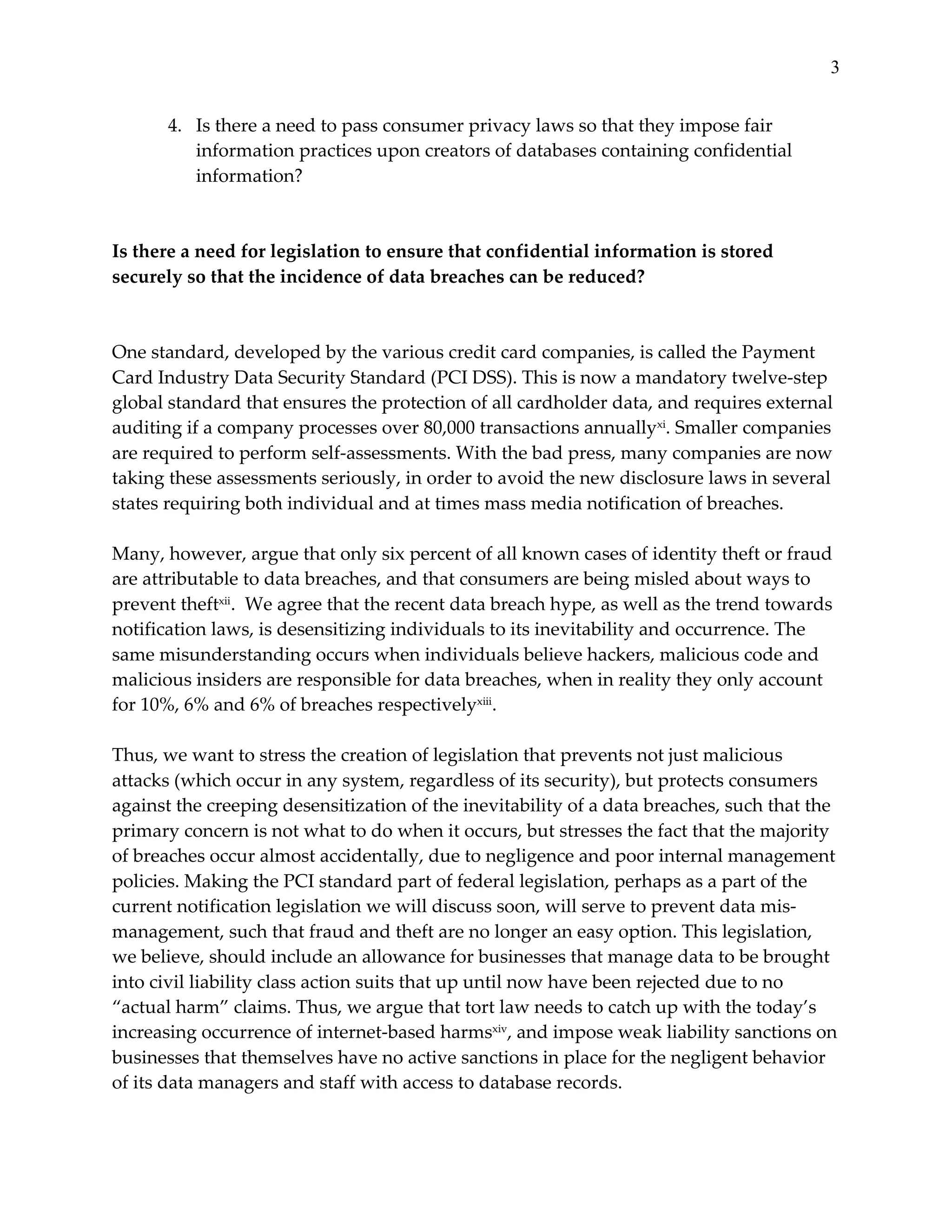 3


        4. Is  there  a  need  to  pass  consumer  privacy  laws  so  that  they  impose  fair  
           information  practices  upon  creators  of  databases  containing  confidential  
           information?  
  
  
Is  there  a  need  for  legislation  to  ensure  that  confidential  information  is  stored  
securely  so  that  the  incidence  of  data  breaches  can  be  reduced?  
  
  
One  standard,  developed  by  the  various  credit  card  companies,  is  called  the  Payment  
Card  Industry  Data  Security  Standard  (PCI  DSS).  This  is  now  a  mandatory  twelve-­‐‑step  
global  standard  that  ensures  the  protection  of  all  cardholder  data,  and  requires  external  
auditing  if  a  company  processes  over  80,000  transactions  annuallyxi.  Smaller  companies  
are  required  to  perform  self-­‐‑assessments.  With  the  bad  press,  many  companies  are  now  
taking  these  assessments  seriously,  in  order  to  avoid  the  new  disclosure  laws  in  several  
states  requiring  both  individual  and  at  times  mass  media  notification  of  breaches.    
  
Many,  however,  argue  that  only  six  percent  of  all  known  cases  of  identity  theft  or  fraud  
are  attributable  to  data  breaches,  and  that  consumers  are  being  misled  about  ways  to  
prevent  theftxii.    We  agree  that  the  recent  data  breach  hype,  as  well  as  the  trend  towards  
notification  laws,  is  desensitizing  individuals  to  its  inevitability  and  occurrence.  The  
same  misunderstanding  occurs  when  individuals  believe  hackers,  malicious  code  and  
malicious  insiders  are  responsible  for  data  breaches,  when  in  reality  they  only  account  
for  10%,  6%  and  6%  of  breaches  respectivelyxiii.    
  
Thus,  we  want  to  stress  the  creation  of  legislation  that  prevents  not  just  malicious  
attacks  (which  occur  in  any  system,  regardless  of  its  security),  but  protects  consumers  
against  the  creeping  desensitization  of  the  inevitability  of  a  data  breaches,  such  that  the  
primary  concern  is  not  what  to  do  when  it  occurs,  but  stresses  the  fact  that  the  majority  
of  breaches  occur  almost  accidentally,  due  to  negligence  and  poor  internal  management  
policies.  Making  the  PCI  standard  part  of  federal  legislation,  perhaps  as  a  part  of  the  
current  notification  legislation  we  will  discuss  soon,  will  serve  to  prevent  data  mis-­‐‑
management,  such  that  fraud  and  theft  are  no  longer  an  easy  option.  This  legislation,  
we  believe,  should  include  an  allowance  for  businesses  that  manage  data  to  be  brought  
into  civil  liability  class  action  suits  that  up  until  now  have  been  rejected  due  to  no  
“actual  harm”  claims.  Thus,  we  argue  that  tort  law  needs  to  catch  up  with  the  today’s  
increasing  occurrence  of  internet-­‐‑based  harmsxiv,  and  impose  weak  liability  sanctions  on  
businesses  that  themselves  have  no  active  sanctions  in  place  for  the  negligent  behavior  
of  its  data  managers  and  staff  with  access  to  database  records.    
  
 